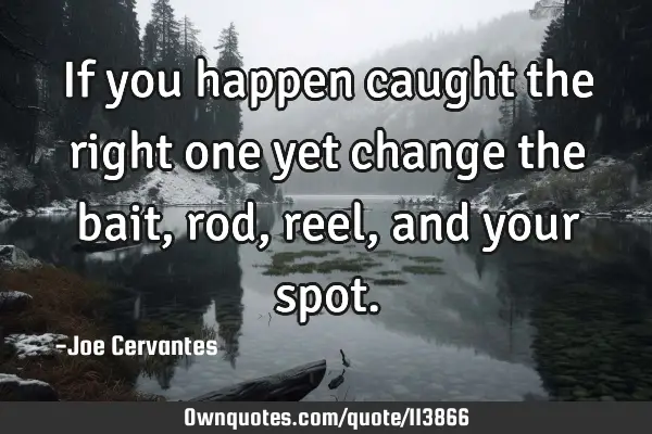 If you happen caught the right one yet change the bait, rod, reel, and your