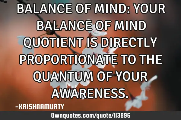 BALANCE OF MIND: YOUR BALANCE OF MIND QUOTIENT IS DIRECTLY PROPORTIONATE TO THE QUANTUM OF YOUR AWAR