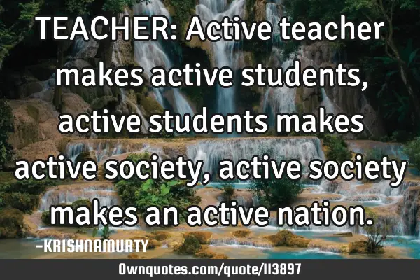 TEACHER: Active teacher makes active students, active students makes active society, active society