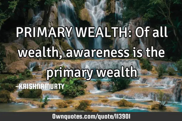 PRIMARY WEALTH: Of all wealth, awareness is the primary