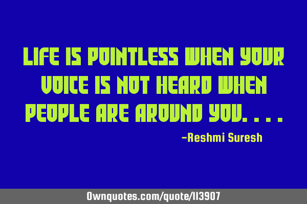 Life is pointless when your voice is not heard when people are around