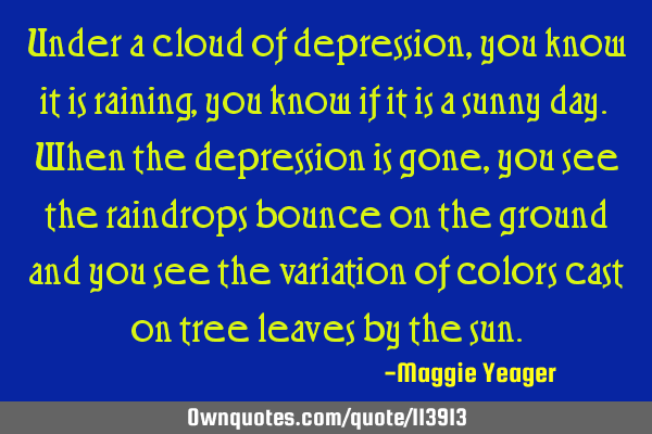 Under a cloud of depression, you know it is raining, you know if it is a sunny day. When the