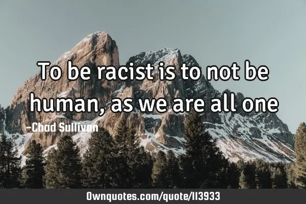 To be racist is to not be human, as we are all