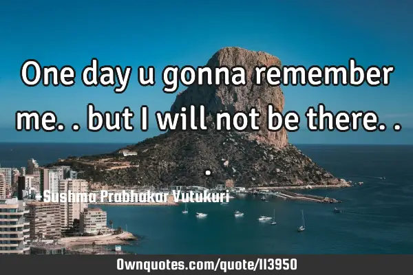 One day u gonna remember me.. but i will not be