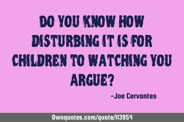 Do you know how disturbing it is for children to watching you argue?