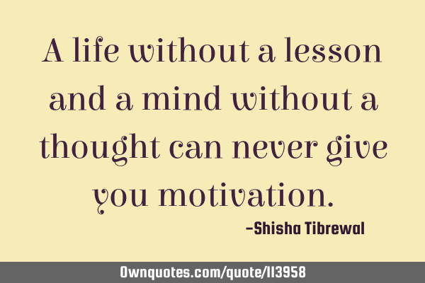 A life without a lesson and a mind without a thought can never give you