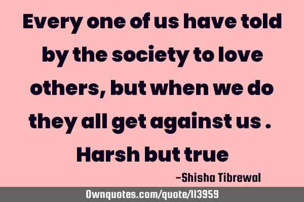 Every one of us have told by the society to love others , but when we do they all get against us . H