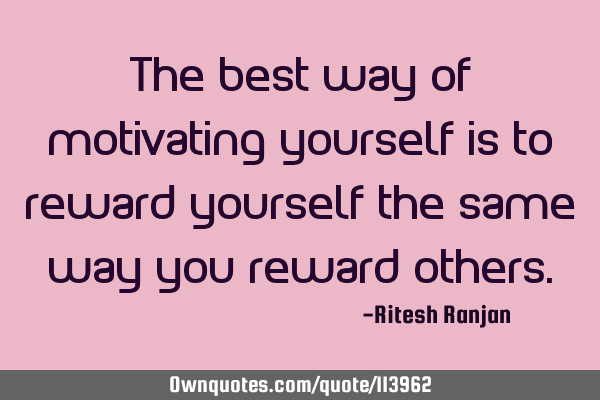 The best way of motivating yourself is to reward yourself the same way you reward