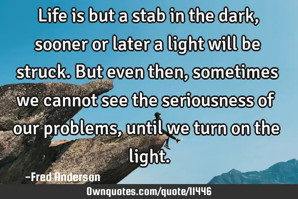 Life is but a stab in the dark, sooner or later a light will be struck. But even then, sometimes we