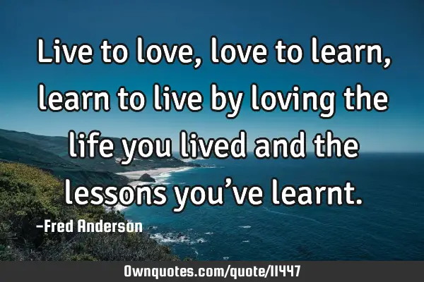 Live to love, love to learn, learn to live by loving the life you lived and the lessons you’ve