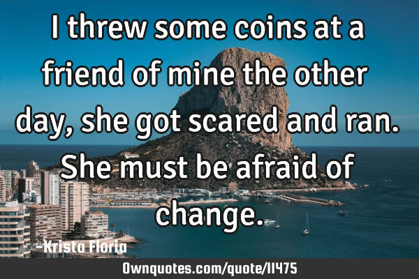 I threw some coins at a friend of mine the other day, she got scared and ran. She must be afraid of
