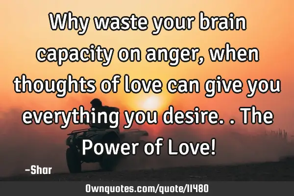 Why waste your brain capacity on anger, when thoughts of love can give you everything you desire..T