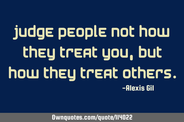 Judge people not how they treat you, but how they treat