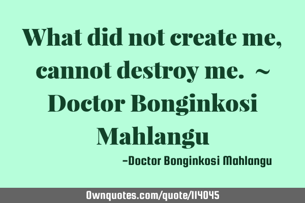 What did not create me, cannot destroy me. ~ Doctor Bonginkosi M