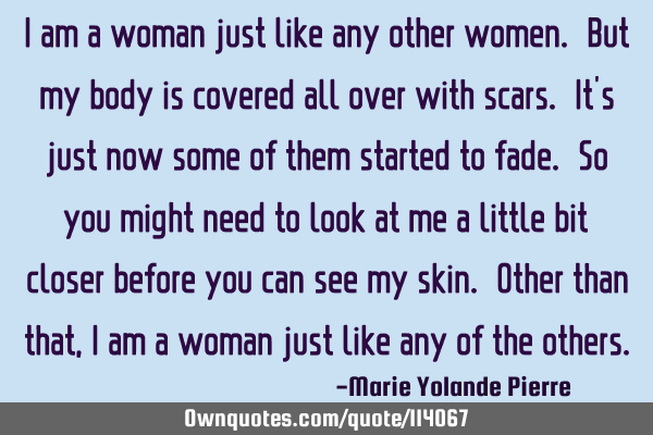 I am a woman just like any other women. But my body is covered all over with scars. It