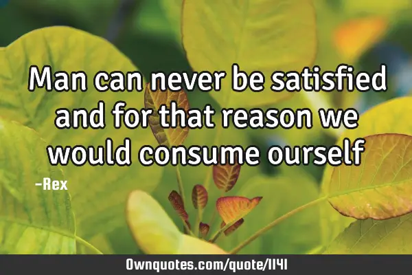Man can never be satisfied and for that reason we would consume