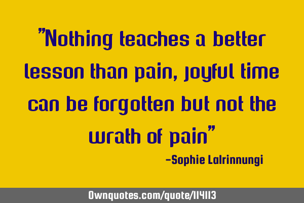 "Nothing teaches a better lesson than pain, joyful time can be forgotten but not the wrath of pain"