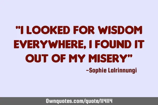 "I looked for wisdom everywhere, I found it out of my misery"