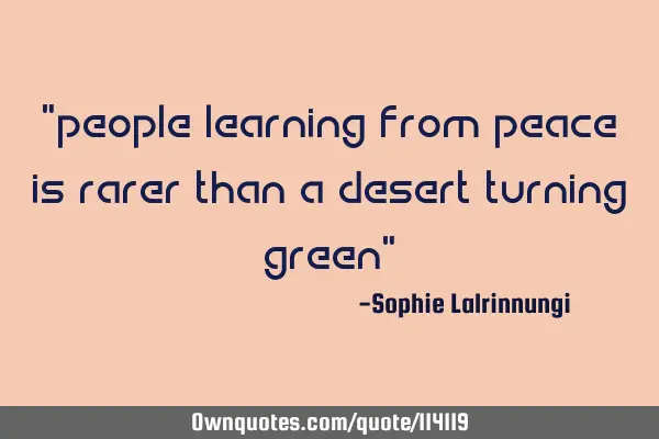 "people learning from peace is rarer than a desert turning green"