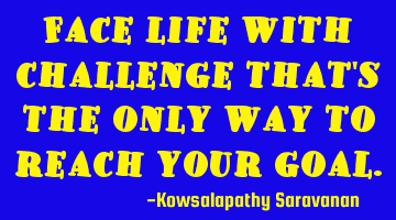 Face life with challenge that's the only way to reach your goal.