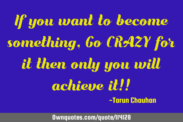 If you want to become something, Go CRAZY for it then only you will achieve it!!