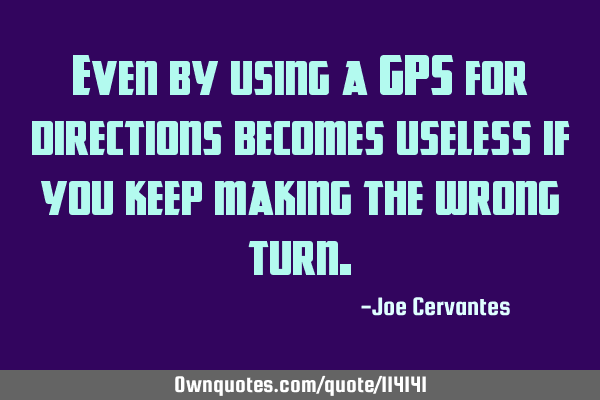 Even by using a GPS for directions becomes useless if you keep making the wrong