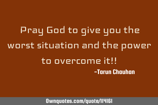 Pray God to give you the worst situation and the power to overcome it!!