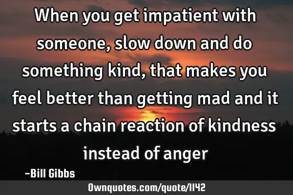 When you get impatient with someone, slow down and do something kind, that makes you feel better