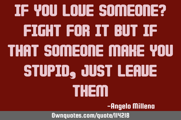 If you love someone? fight for it but if that someone make you stupid, just leave