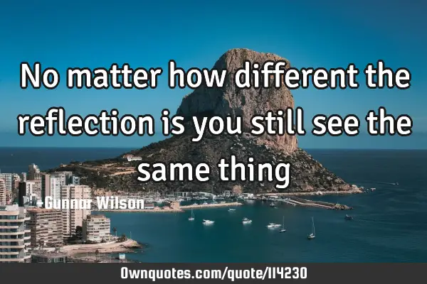 No matter how different the reflection is you still see the same