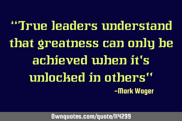“True leaders understand that greatness can only be achieved when it