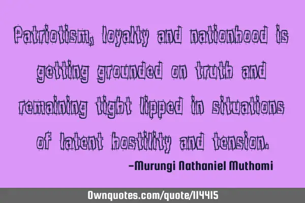Patriotism, loyalty and nationhood is getting grounded on truth and remaining tight lipped in