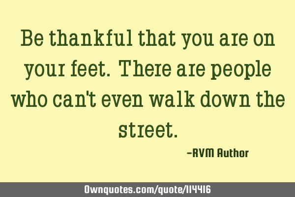 Be thankful that you are on your feet. There are people who can