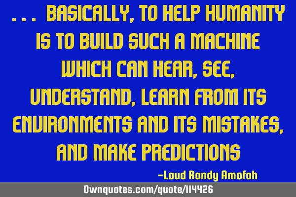 ... basically, to help humanity is to build such a machine which can hear, see, understand, learn