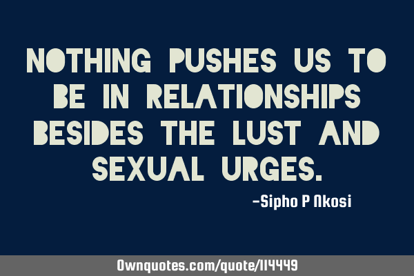 Nothing pushes us to be in relationships besides the lust and sexual