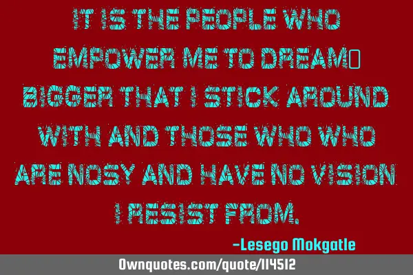 It is the people who empower me to dream  bigger that I stick around with and those who who are