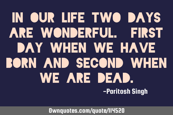 IN OUR LIFE TWO DAYS ARE WONDERFUL. FIRST DAY WHEN WE HAVE BORN AND SECOND WHEN WE ARE DEAD
