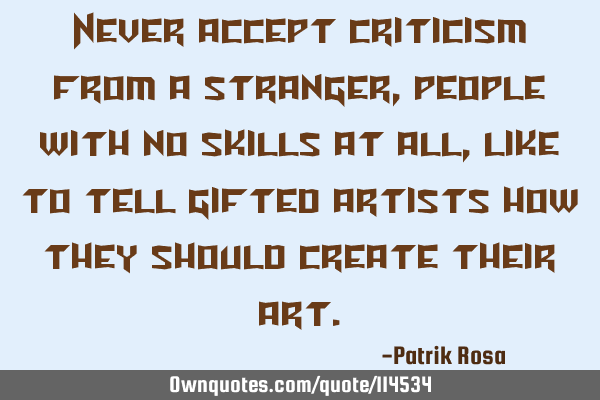 Never accept criticism from a stranger , people with no skills at all, like to tell gifted artists