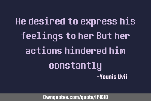 He desired to express his feelings to her But her actions hindered him