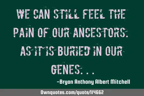 We can still feel the pain of our ancestors. As it is buried in our