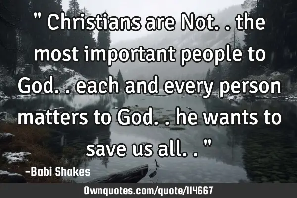" Christians are Not.. the most important people to God.. each and every person matters to God.. he