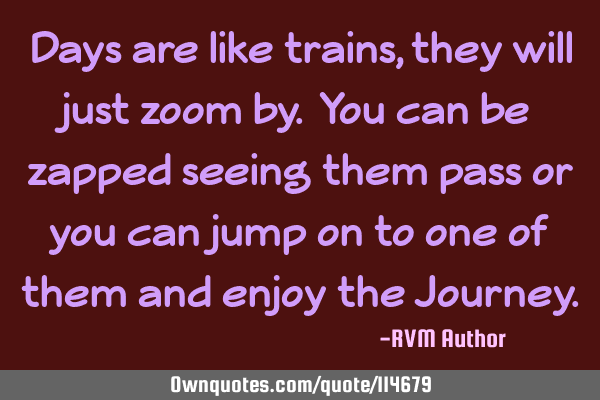 Days are like trains, they will just zoom by. You can be zapped seeing them pass or you can jump on