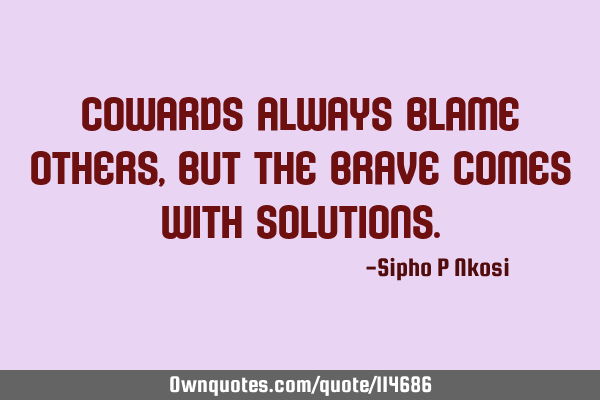 Cowards always blame others, but the brave comes with