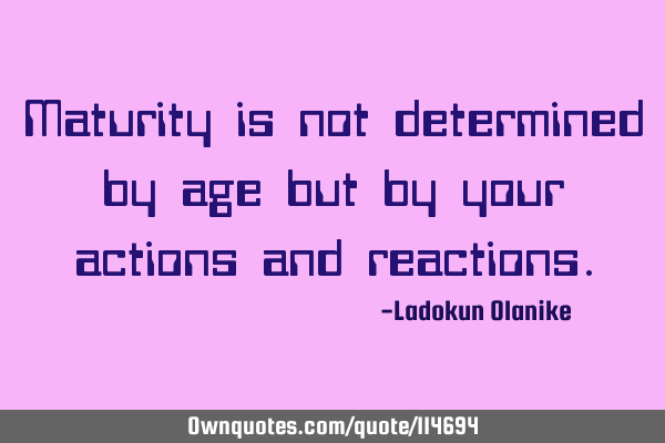 Maturity is not determined by age but by your actions and