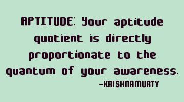 APTITUDE: Your aptitude quotient is directly proportionate to the quantum of your awareness.