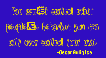 You can’t control other people’s behavior; you can only ever control your own.