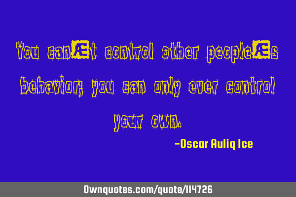 You can’t control other people’s behavior; you can only ever control your