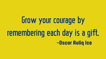 Grow your courage by remembering each day is a gift.