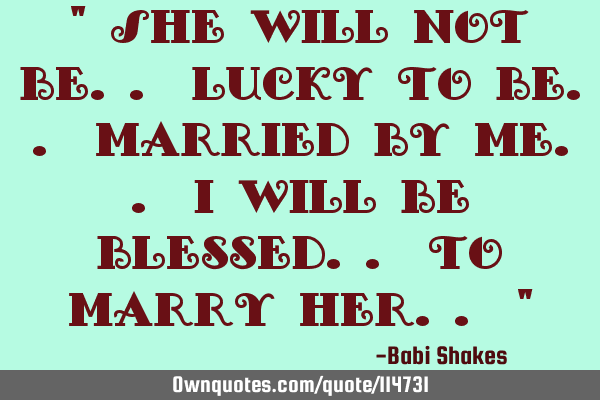 " She will not be.. lucky to be.. married by me.. I will be blessed.. to marry her.. "