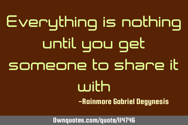 Everything is nothing until you get someone to share it